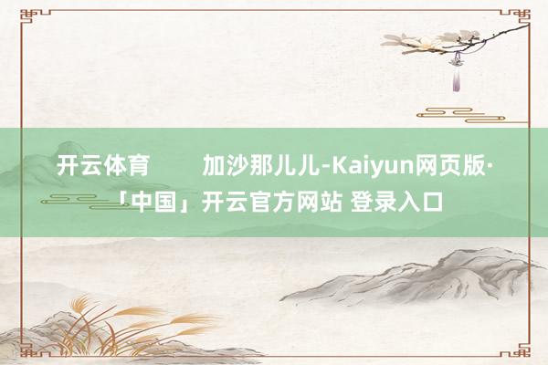 开云体育        加沙那儿儿-Kaiyun网页版·「中国」开云官方网站 登录入口