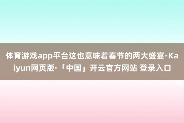 体育游戏app平台这也意味着春节的两大盛宴-Kaiyun网页版·「中国」开云官方网站 登录入口