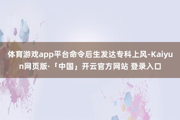 体育游戏app平台命令后生发达专科上风-Kaiyun网页版·「中国」开云官方网站 登录入口