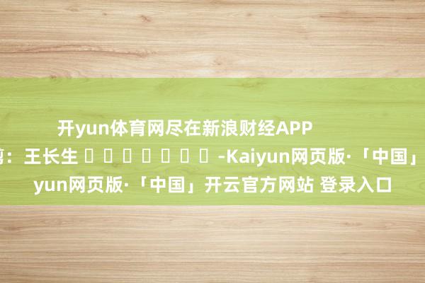 开yun体育网尽在新浪财经APP            						职守裁剪：王长生 							-Kaiyun网页版·「中国」开云官方网站 登录入口