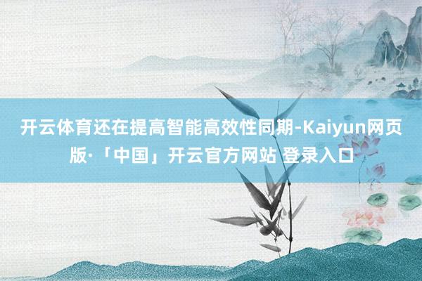 开云体育还在提高智能高效性同期-Kaiyun网页版·「中国」开云官方网站 登录入口
