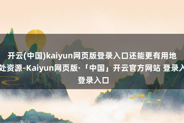 开云(中国)kaiyun网页版登录入口还能更有用地惩处资源-Kaiyun网页版·「中国」开云官方网站 登录入口