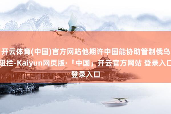 开云体育(中国)官方网站他期许中国能协助管制俄乌阻拦-Kaiyun网页版·「中国」开云官方网站 登录入口