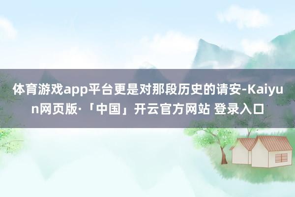 体育游戏app平台更是对那段历史的请安-Kaiyun网页版·「中国」开云官方网站 登录入口