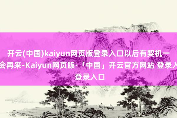 开云(中国)kaiyun网页版登录入口以后有契机一定会再来-Kaiyun网页版·「中国」开云官方网站 登录入口