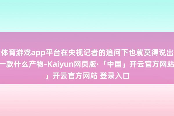 体育游戏app平台在央视记者的追问下也就莫得说出这到底是一款什么产物-Kaiyun网页版·「中国」开云官方网站 登录入口