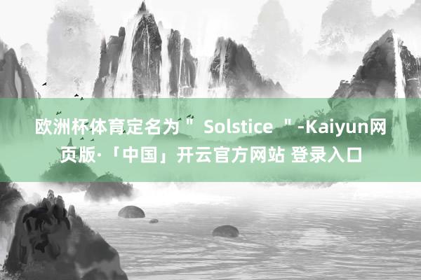 欧洲杯体育定名为＂ Solstice ＂-Kaiyun网页版·「中国」开云官方网站 登录入口