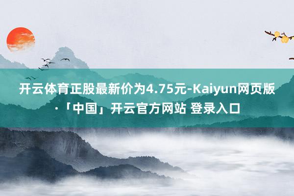 开云体育正股最新价为4.75元-Kaiyun网页版·「中国」开云官方网站 登录入口
