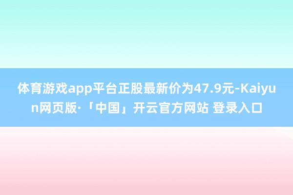 体育游戏app平台正股最新价为47.9元-Kaiyun网页版·「中国」开云官方网站 登录入口