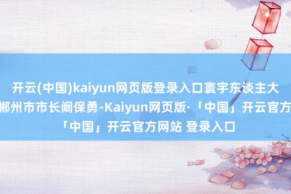 开云(中国)kaiyun网页版登录入口寰宇东谈主大代表、湖南省郴州市市长阚保勇-Kaiyun网页版·「中国」开云官方网站 登录入口