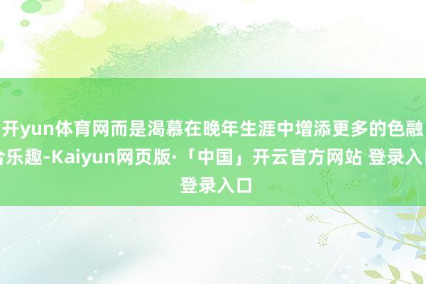 开yun体育网而是渴慕在晚年生涯中增添更多的色融合乐趣-Kaiyun网页版·「中国」开云官方网站 登录入口