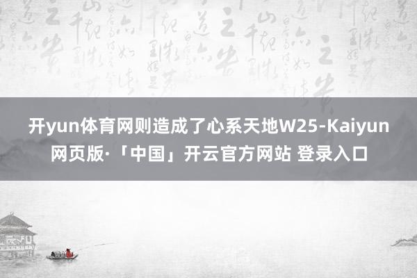 开yun体育网则造成了心系天地W25-Kaiyun网页版·「中国」开云官方网站 登录入口