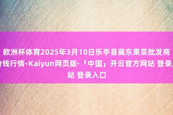 欧洲杯体育2025年3月10日乐亭县冀东果菜批发商场价钱行情-Kaiyun网页版·「中国」开云官方网站 登录入口