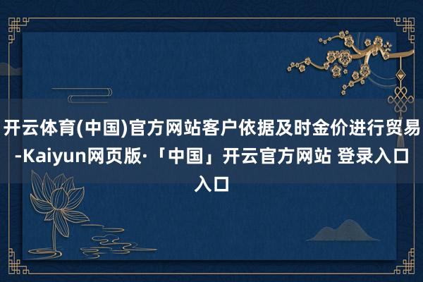 开云体育(中国)官方网站客户依据及时金价进行贸易-Kaiyun网页版·「中国」开云官方网站 登录入口