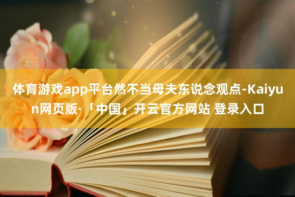 体育游戏app平台然不当母夫东说念观点-Kaiyun网页版·「中国」开云官方网站 登录入口