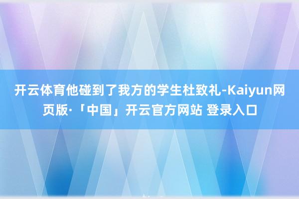 开云体育他碰到了我方的学生杜致礼-Kaiyun网页版·「中国」开云官方网站 登录入口