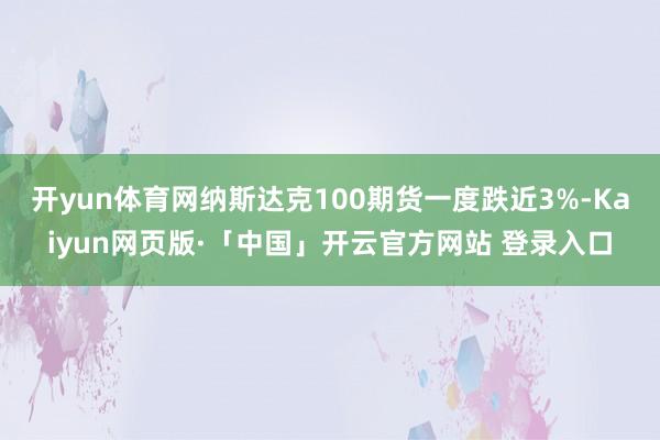 开yun体育网纳斯达克100期货一度跌近3%-Kaiyun网页版·「中国」开云官方网站 登录入口