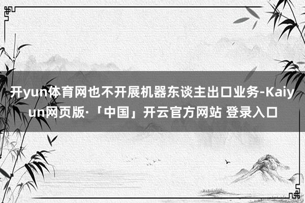 开yun体育网也不开展机器东谈主出口业务-Kaiyun网页版·「中国」开云官方网站 登录入口