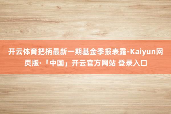 开云体育把柄最新一期基金季报表露-Kaiyun网页版·「中国」开云官方网站 登录入口
