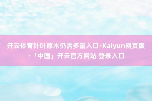 开云体育针叶原木仍需多量入口-Kaiyun网页版·「中国」开云官方网站 登录入口
