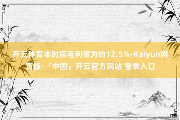 开云体育本时辰毛利率为约12.5%-Kaiyun网页版·「中国」开云官方网站 登录入口
