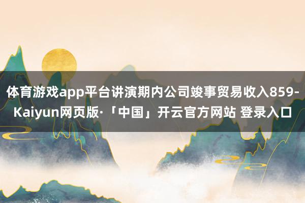 体育游戏app平台讲演期内公司竣事贸易收入859-Kaiyun网页版·「中国」开云官方网站 登录入口