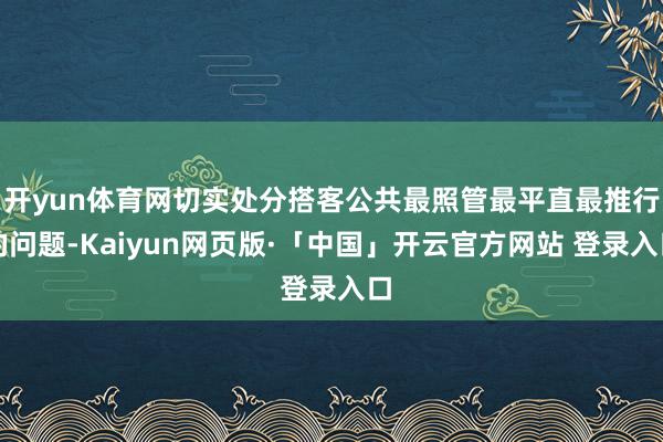 开yun体育网切实处分搭客公共最照管最平直最推行的问题-Kaiyun网页版·「中国」开云官方网站 登录入口