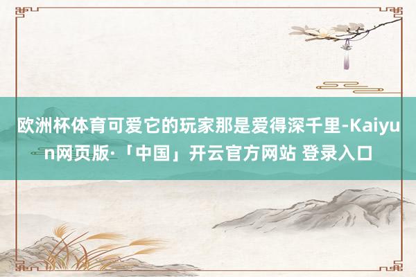 欧洲杯体育可爱它的玩家那是爱得深千里-Kaiyun网页版·「中国」开云官方网站 登录入口