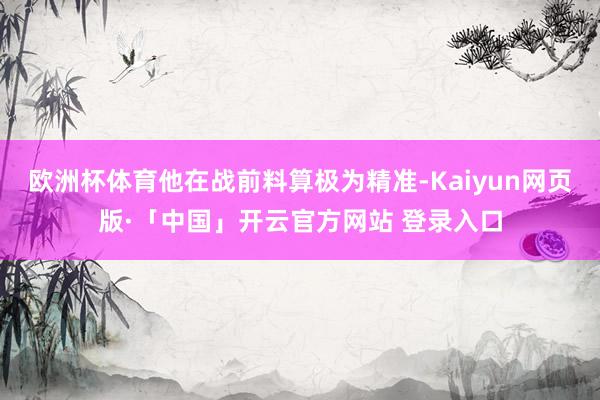 欧洲杯体育他在战前料算极为精准-Kaiyun网页版·「中国」开云官方网站 登录入口