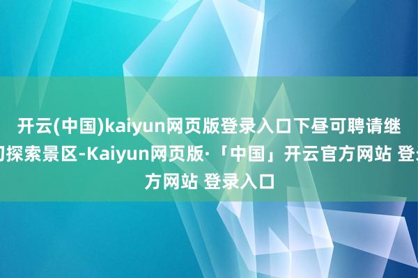 开云(中国)kaiyun网页版登录入口下昼可聘请继续真切探索景区-Kaiyun网页版·「中国」开云官方网站 登录入口