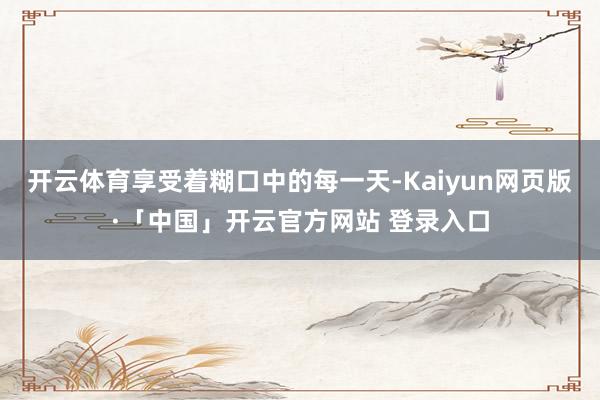 开云体育享受着糊口中的每一天-Kaiyun网页版·「中国」开云官方网站 登录入口