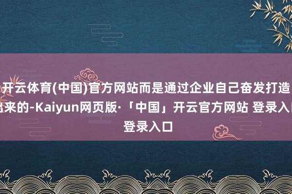 开云体育(中国)官方网站而是通过企业自己奋发打造出来的-Kaiyun网页版·「中国」开云官方网站 登录入口