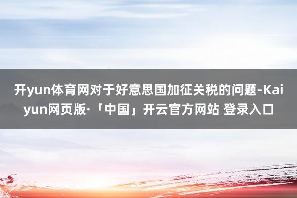 开yun体育网　　对于好意思国加征关税的问题-Kaiyun网页版·「中国」开云官方网站 登录入口