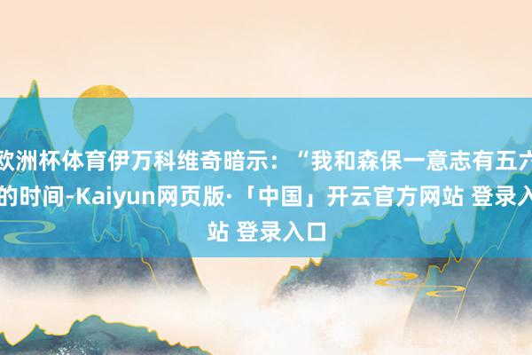 欧洲杯体育伊万科维奇暗示:“我和森保一意志有五六年的时间-Kaiyun网页版·「中国」开云官方网站 登录入口