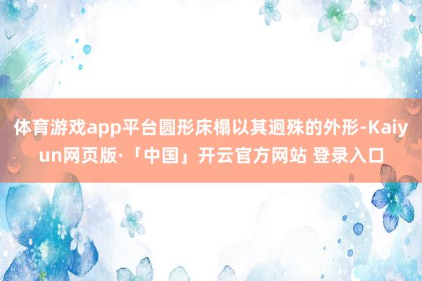 体育游戏app平台圆形床榻以其迥殊的外形-Kaiyun网页版·「中国」开云官方网站 登录入口
