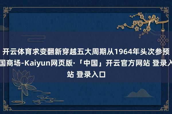 开云体育求变翻新穿越五大周期从1964年头次参预中国商场-Kaiyun网页版·「中国」开云官方网站 登录入口