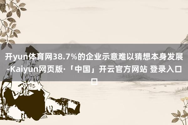 开yun体育网38.7%的企业示意难以猜想本身发展-Kaiyun网页版·「中国」开云官方网站 登录入口