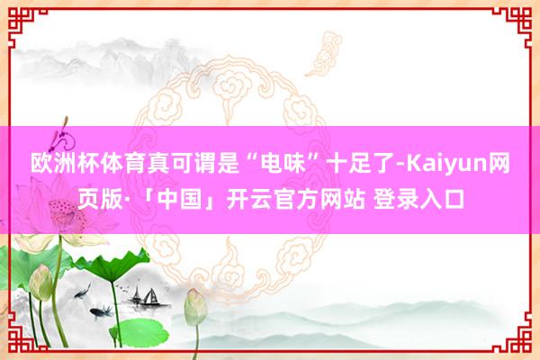 欧洲杯体育真可谓是“电味”十足了-Kaiyun网页版·「中国」开云官方网站 登录入口
