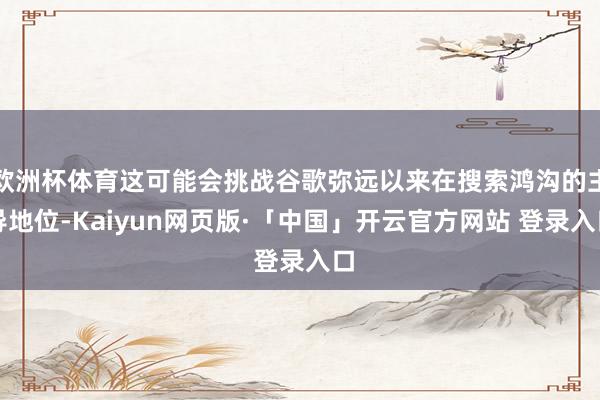 欧洲杯体育这可能会挑战谷歌弥远以来在搜索鸿沟的主导地位-Kaiyun网页版·「中国」开云官方网站 登录入口