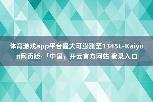 体育游戏app平台最大可膨胀至1345L-Kaiyun网页版·「中国」开云官方网站 登录入口