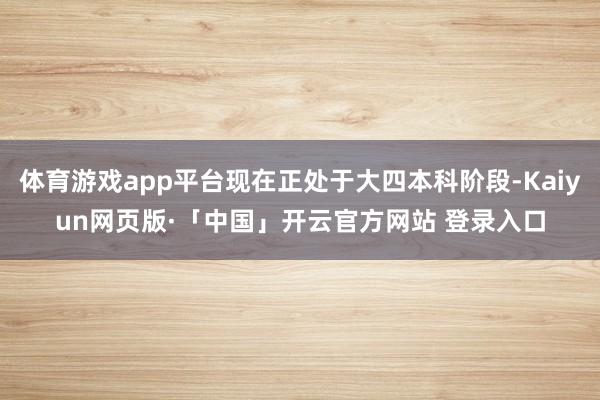 体育游戏app平台现在正处于大四本科阶段-Kaiyun网页版·「中国」开云官方网站 登录入口