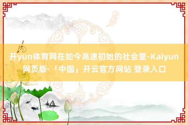 开yun体育网在如今高速初始的社会里-Kaiyun网页版·「中国」开云官方网站 登录入口