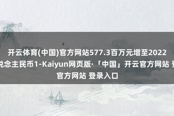 开云体育(中国)官方网站577.3百万元增至2022年的东说念主民币1-Kaiyun网页版·「中国」开云官方网站 登录入口