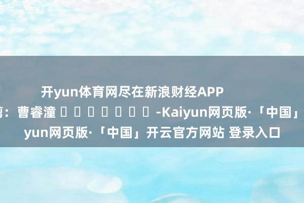 开yun体育网尽在新浪财经APP            						包袱裁剪：曹睿潼 							-Kaiyun网页版·「中国」开云官方网站 登录入口