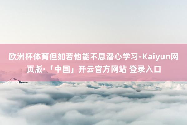 欧洲杯体育但如若他能不息潜心学习-Kaiyun网页版·「中国」开云官方网站 登录入口