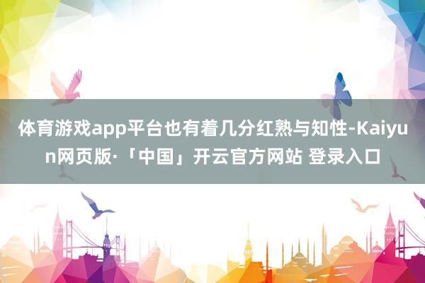 体育游戏app平台也有着几分红熟与知性-Kaiyun网页版·「中国」开云官方网站 登录入口