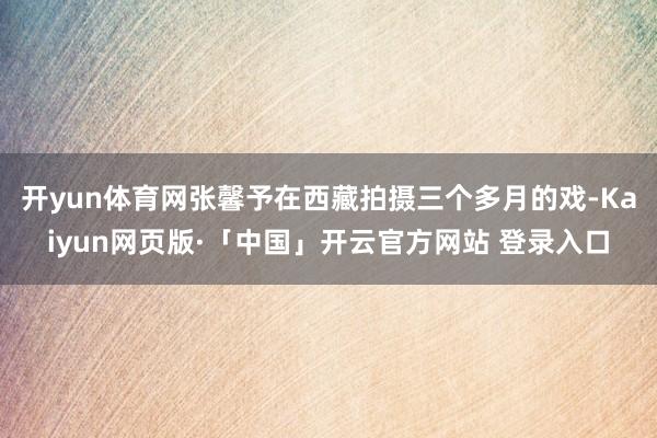 开yun体育网张馨予在西藏拍摄三个多月的戏-Kaiyun网页版·「中国」开云官方网站 登录入口