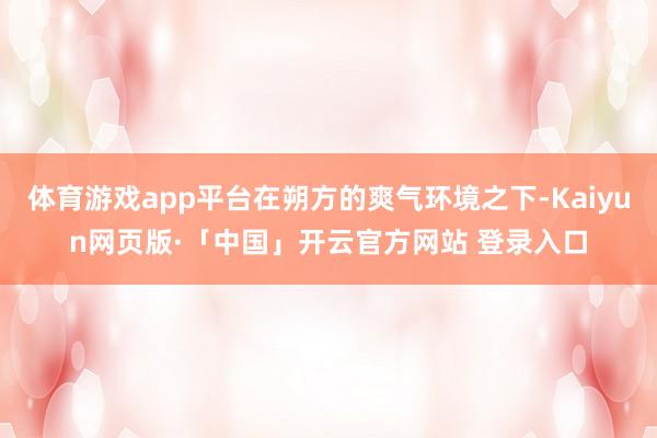 体育游戏app平台在朔方的爽气环境之下-Kaiyun网页版·「中国」开云官方网站 登录入口