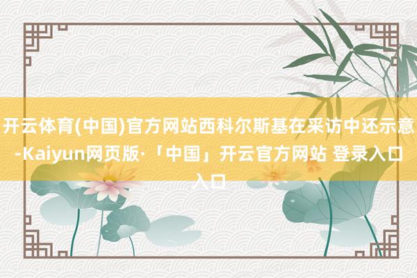 开云体育(中国)官方网站西科尔斯基在采访中还示意-Kaiyun网页版·「中国」开云官方网站 登录入口