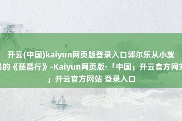 开云(中国)kaiyun网页版登录入口郭尔乐从小就会背白居易的《琵琶行》-Kaiyun网页版·「中国」开云官方网站 登录入口